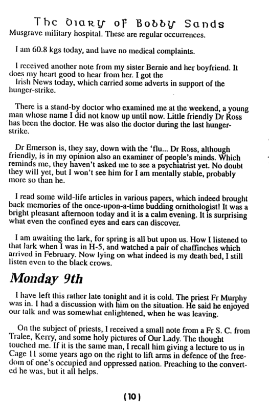 The Owary oF BoddyY Sands Musgrave military hospital. These are regular occurrences. Tam 60.8 kgs today, and have no medical complaints. 1 reccived another note from my sister Bernie and her boyfriend. It does my heart good to hear from her. I got the Irish News today, which carried some advers in support of the hunger-strike. ‘There is a stand-by doctor who examined me at the weekend, a young man whose name I did not know up until now. Little friendly Dr Ross has been the doctor. He was also the doctor during the last hunger- strike. Dr Emerson is, they say, down with the “flu... Dr Ross, although friendly, s in my opinion also an examiner of people’s minds. Which reminds me, they haven’t asked me to sec a psychiatrist yet. No doubt they will yet, but I won’t see him for I am mentally stabie, probably more 5o than he. I read some wild-life articles in various papers, which indeed brought back memories of the ‘once-upon-; e budding ornithologist! It was a bright pleasant afiernoon today and it is a calm evening. It is surprising what even the confined eyes and cars can discover. 1am awaiting the lark, for spring is all but upon us. How I listened to that lark when 1 was in H-5, and watched a pair of chaffinches which arrived in February. Now lying on what indeed is my death bed, I still listen even to the black crows. Monday 9th 1 have left this rather late tonight and it is cold. The priest Fr Murphy was in. | had a discussion with him on the situation. He said he enjoyed our talk and was somewhat enlightened, when he was leaving. On the subject of priests, I received a small note from a F S. C. from Tralee, Kerry, and some holy pictures of Our Lady. The thought touched me. If it is the same man, I recall him giving a lecture to us in Cage 11 some years ago on the right to lift arms in defence of the free- dom of one’s occupied and oppressed nation. Preaching to the convert- ed he was, but it all helps. (10)